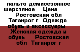 пальто демисезонное шерстяное. › Цена ­ 3 700 - Ростовская обл., Таганрог г. Одежда, обувь и аксессуары » Женская одежда и обувь   . Ростовская обл.,Таганрог г.